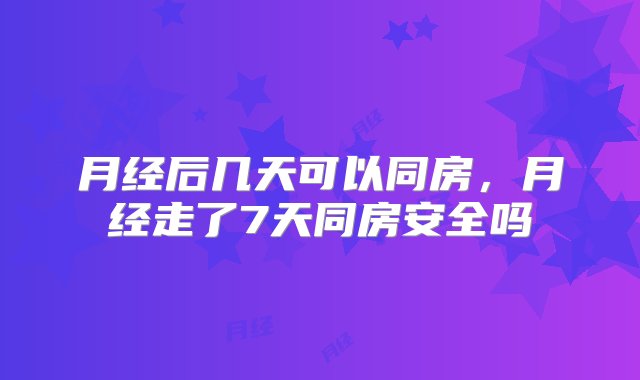 月经后几天可以同房，月经走了7天同房安全吗