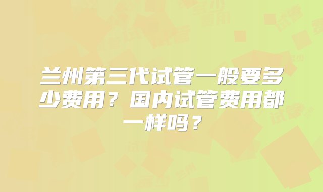 兰州第三代试管一般要多少费用？国内试管费用都一样吗？