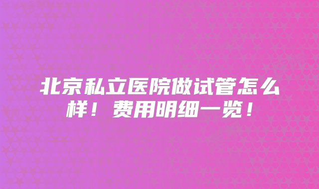 北京私立医院做试管怎么样！费用明细一览！