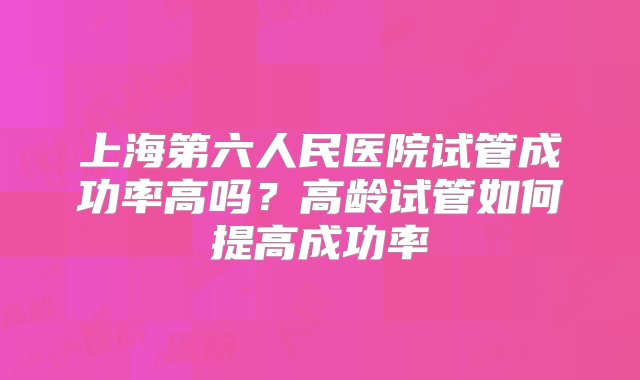 上海第六人民医院试管成功率高吗？高龄试管如何提高成功率