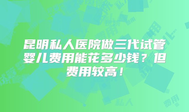 昆明私人医院做三代试管婴儿费用能花多少钱？但费用较高！