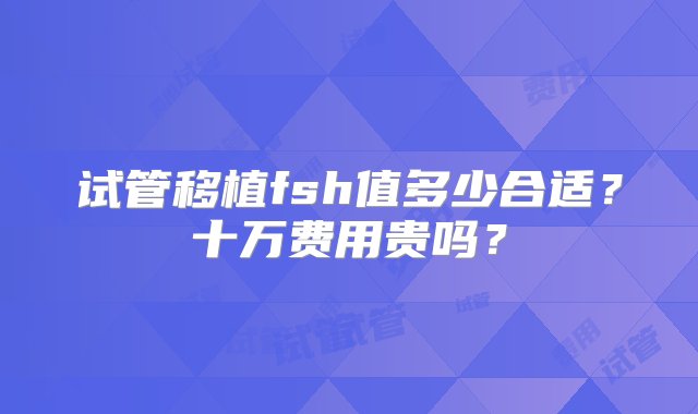 试管移植fsh值多少合适？十万费用贵吗？