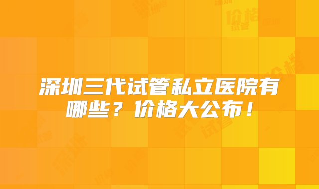 深圳三代试管私立医院有哪些？价格大公布！