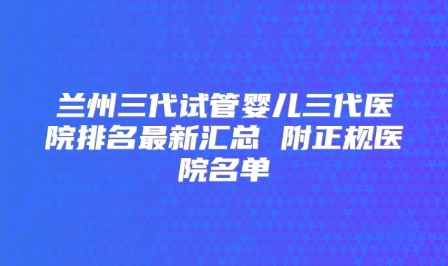 兰州三代试管婴儿三代医院排名最新汇总 附正规医院名单