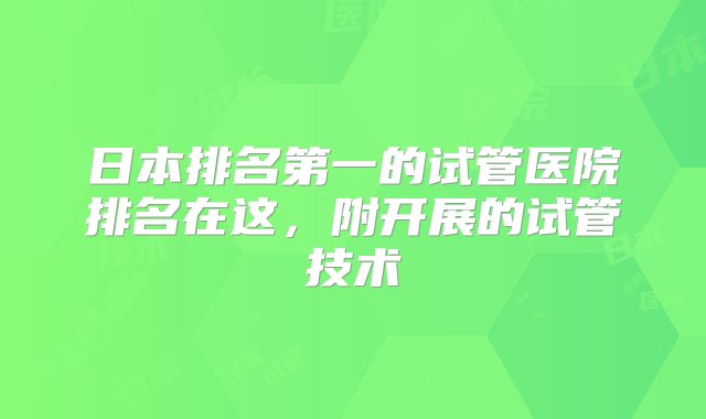 日本排名第一的试管医院排名在这，附开展的试管技术