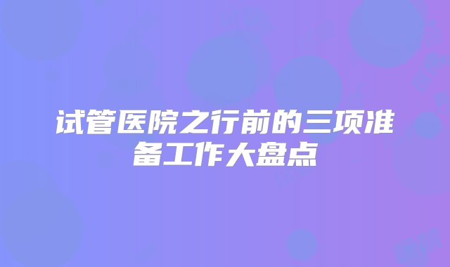 试管医院之行前的三项准备工作大盘点