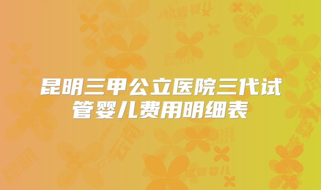 昆明三甲公立医院三代试管婴儿费用明细表