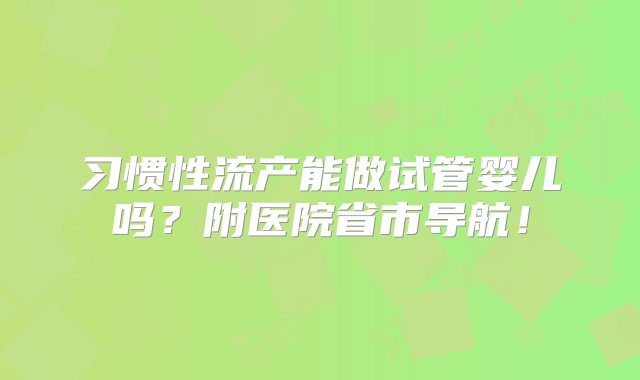 习惯性流产能做试管婴儿吗？附医院省市导航！