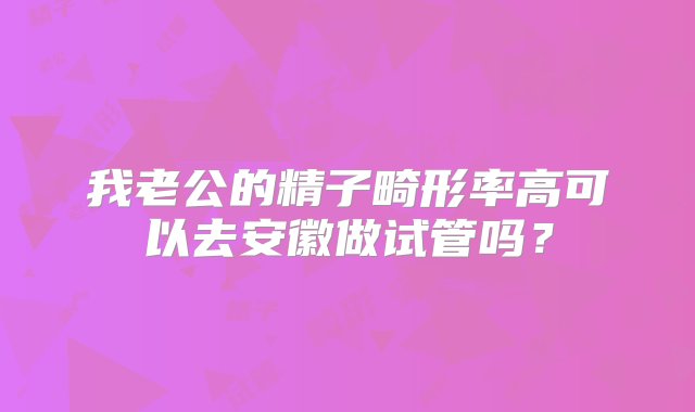 我老公的精子畸形率高可以去安徽做试管吗？