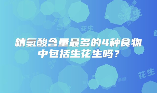 精氨酸含量最多的4种食物中包括生花生吗？