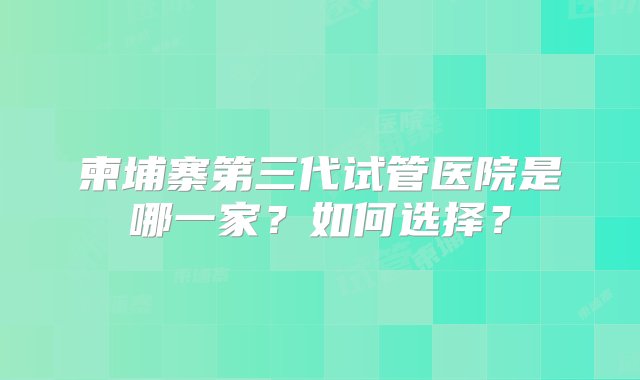 柬埔寨第三代试管医院是哪一家？如何选择？