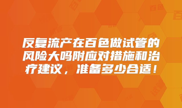 反复流产在百色做试管的风险大吗附应对措施和治疗建议，准备多少合适！