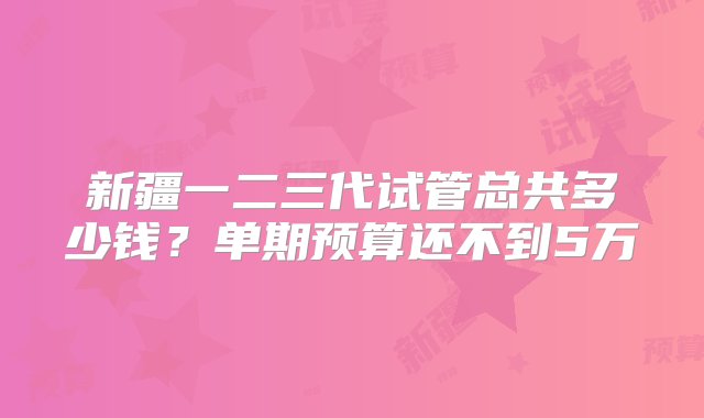 新疆一二三代试管总共多少钱？单期预算还不到5万