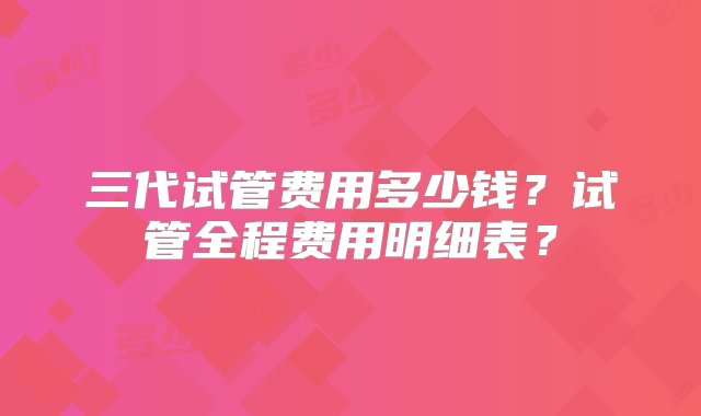 三代试管费用多少钱？试管全程费用明细表？