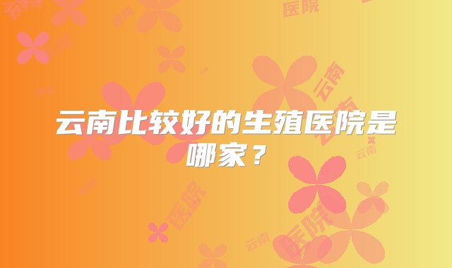 云南比较好的生殖医院是哪家？