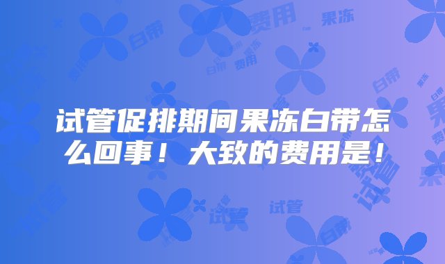 试管促排期间果冻白带怎么回事！大致的费用是！