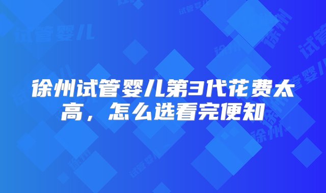 徐州试管婴儿第3代花费太高，怎么选看完便知