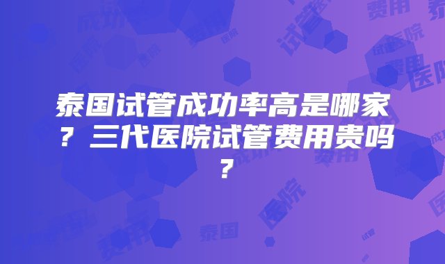 泰国试管成功率高是哪家？三代医院试管费用贵吗？