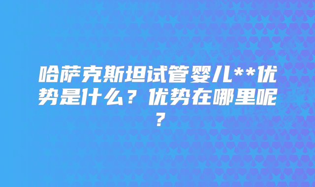 哈萨克斯坦试管婴儿**优势是什么？优势在哪里呢？