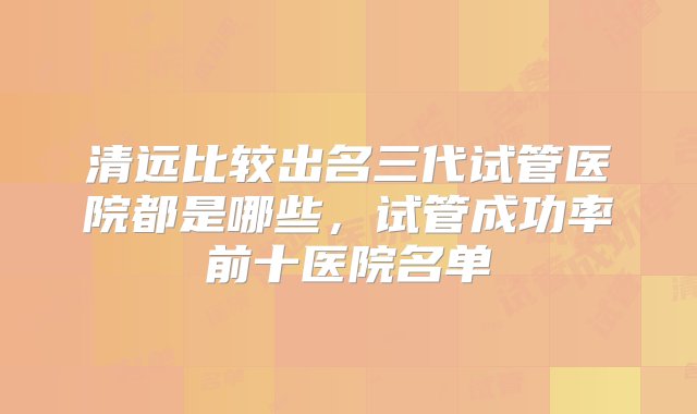 清远比较出名三代试管医院都是哪些，试管成功率前十医院名单