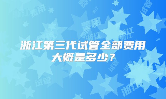 浙江第三代试管全部费用大概是多少？