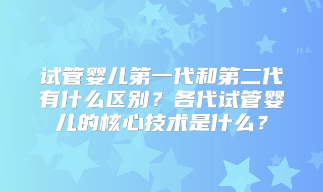 试管婴儿第一代和第二代有什么区别？各代试管婴儿的核心技术是什么？