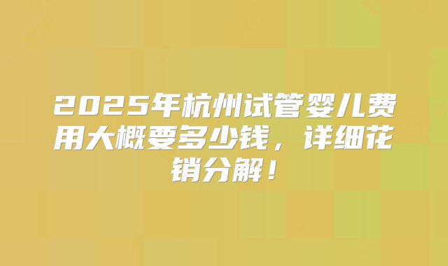 2025年杭州试管婴儿费用大概要多少钱，详细花销分解！