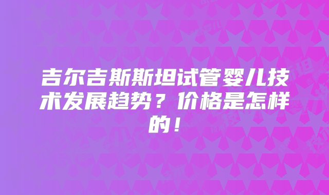 吉尔吉斯斯坦试管婴儿技术发展趋势？价格是怎样的！