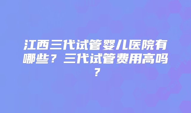 江西三代试管婴儿医院有哪些？三代试管费用高吗？