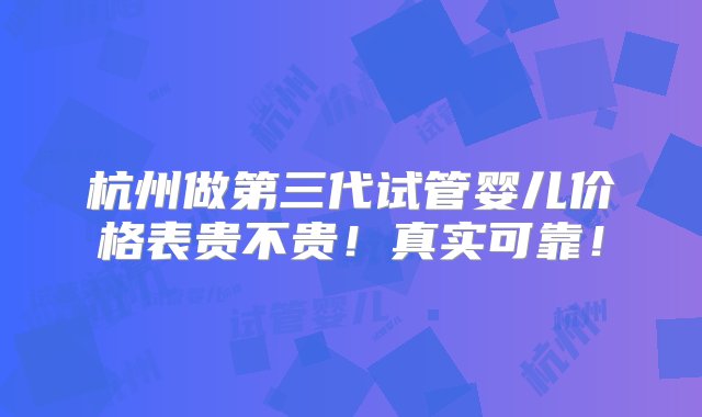 杭州做第三代试管婴儿价格表贵不贵！真实可靠！