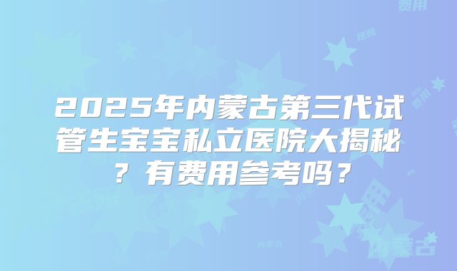 2025年内蒙古第三代试管生宝宝私立医院大揭秘？有费用参考吗？