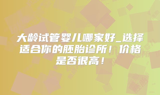 大龄试管婴儿哪家好_选择适合你的胚胎诊所！价格是否很高！