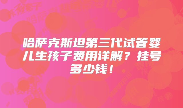 哈萨克斯坦第三代试管婴儿生孩子费用详解？挂号多少钱！