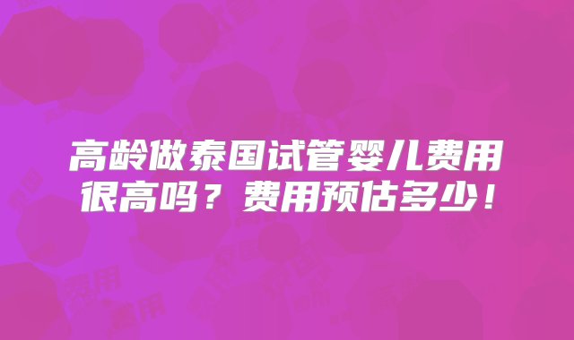 高龄做泰国试管婴儿费用很高吗？费用预估多少！