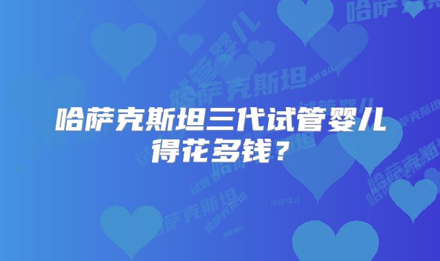 哈萨克斯坦三代试管婴儿得花多钱？