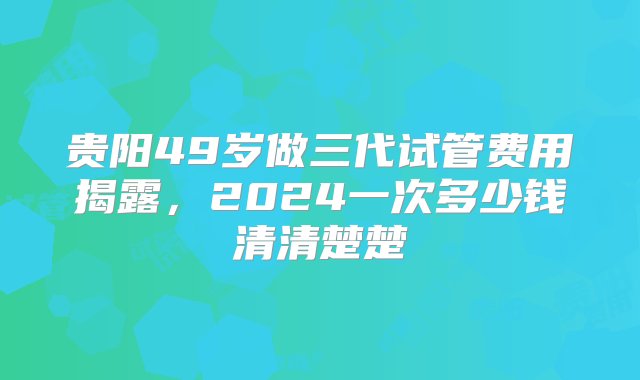 贵阳49岁做三代试管费用揭露，2024一次多少钱清清楚楚