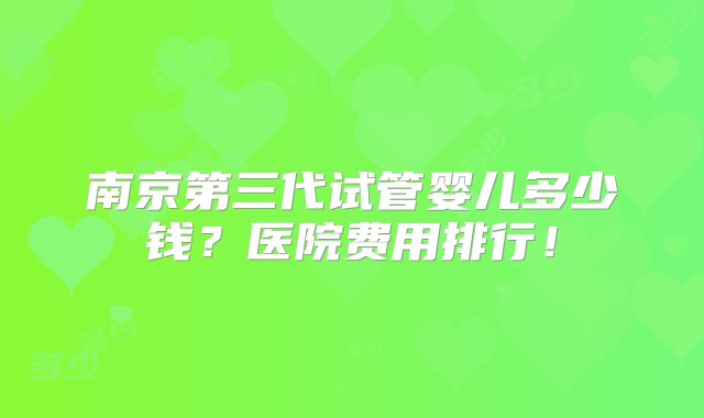 南京第三代试管婴儿多少钱？医院费用排行！