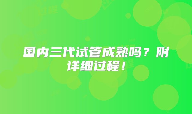 国内三代试管成熟吗？附详细过程！