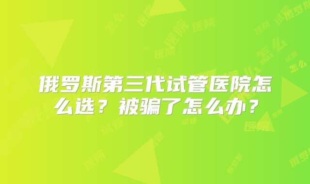 俄罗斯第三代试管医院怎么选？被骗了怎么办？