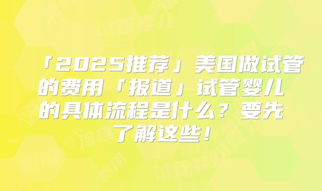 「2025推荐」美国做试管的费用「报道」试管婴儿的具体流程是什么？要先了解这些！