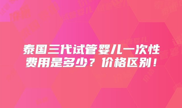 泰国三代试管婴儿一次性费用是多少？价格区别！