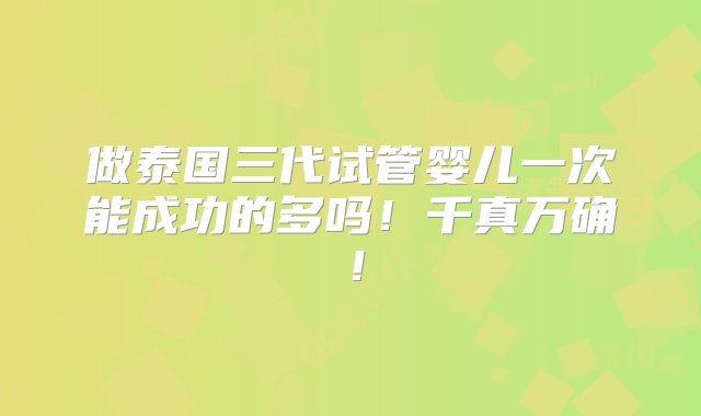 做泰国三代试管婴儿一次能成功的多吗！千真万确！