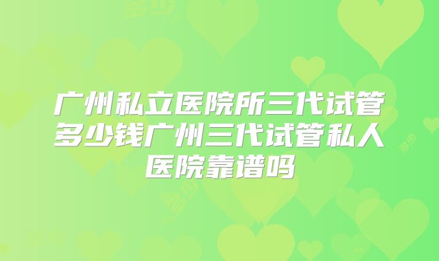 广州私立医院所三代试管多少钱广州三代试管私人医院靠谱吗