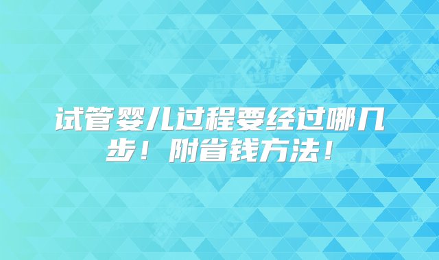 试管婴儿过程要经过哪几步！附省钱方法！