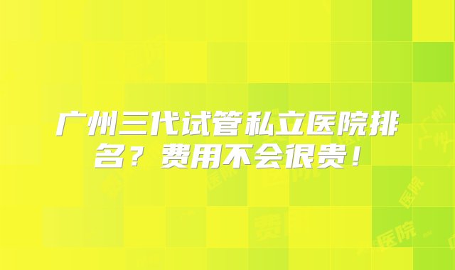 广州三代试管私立医院排名？费用不会很贵！