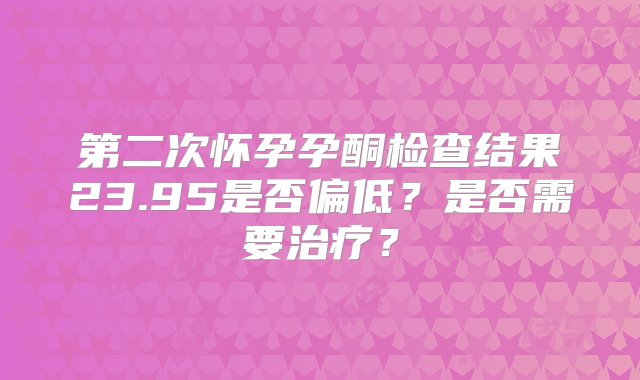 第二次怀孕孕酮检查结果23.95是否偏低？是否需要治疗？