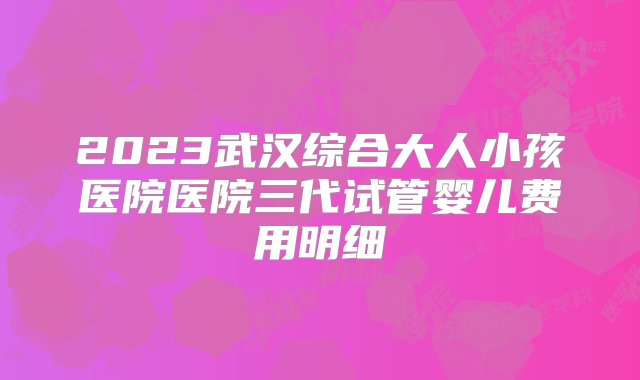 2023武汉综合大人小孩医院医院三代试管婴儿费用明细