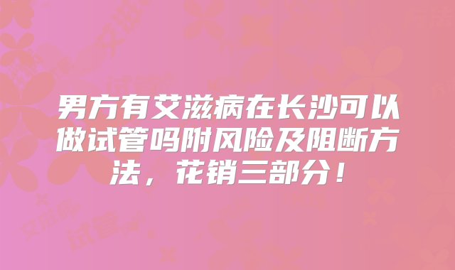 男方有艾滋病在长沙可以做试管吗附风险及阻断方法，花销三部分！