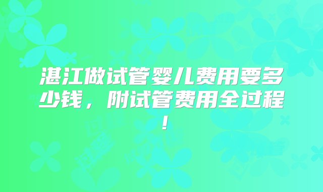 湛江做试管婴儿费用要多少钱，附试管费用全过程！