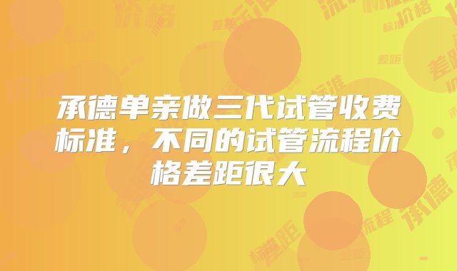 承德单亲做三代试管收费标准，不同的试管流程价格差距很大